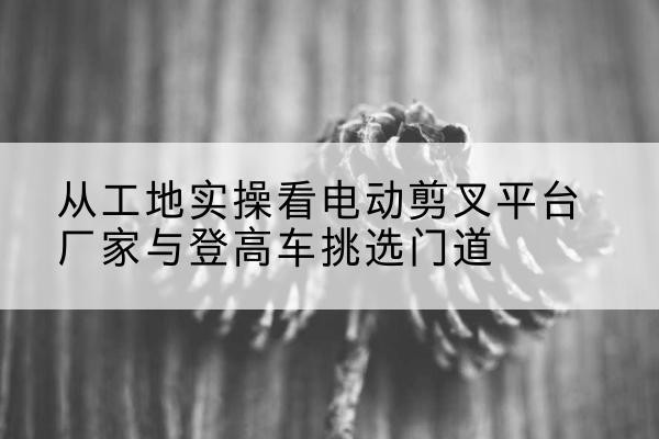 繁昌电动剪叉升降平台厂家-从工地实操看电动剪叉平台厂家与登高车挑选门道