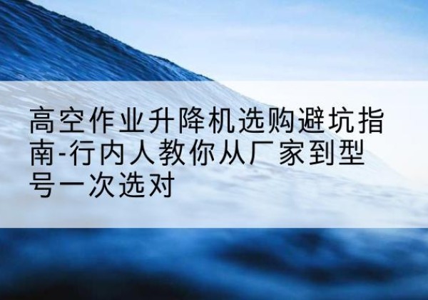 繁昌升降平台厂家-高空作业升降机选购避坑指南-行内人教你从厂家到型号一次选对