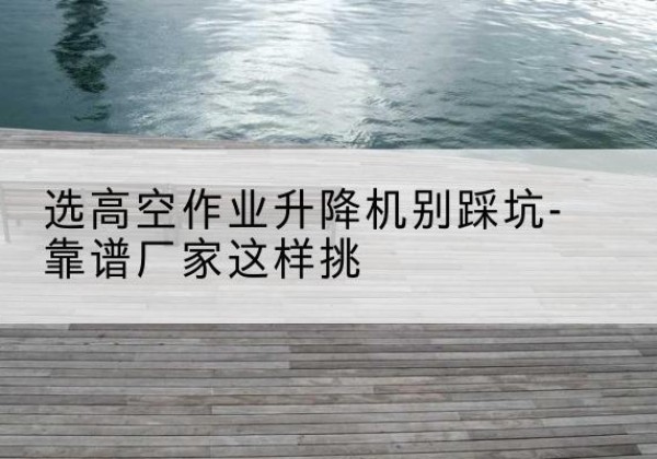 繁昌剪叉式升降机厂家-选高空作业升降机别踩坑-靠谱厂家这样挑