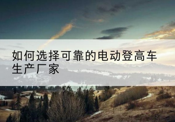 繁昌电动登高车厂家-如何选择可靠的电动登高车生产厂家