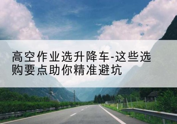 繁昌升降车厂家-高空作业选升降车-这些选购要点助你*避坑