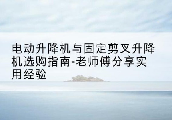 繁昌电动升降机怎么选-电动升降机与固定剪叉升降机选购指南-老师傅分享实用经验