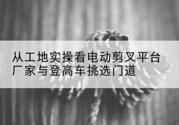 繁昌电动剪叉升降平台厂家-从工地实操看电动剪叉平台厂家与登高车挑选门道