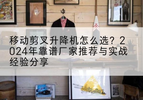 繁昌升降平台厂家推荐-移动剪叉升降机怎么选？2024年靠谱厂家推荐与实战经验分享
